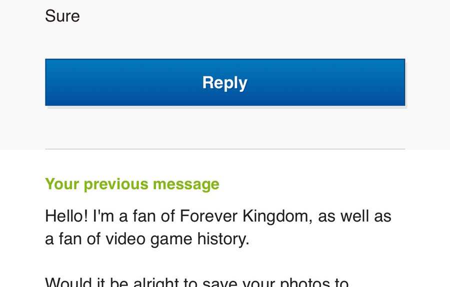 text in email that reads: Sure. previous email read: Hello! I'm a fan of Forever Kingdom, as well as a fan of video game history. Would it be alright to save your photos to - but there is more text cut off.